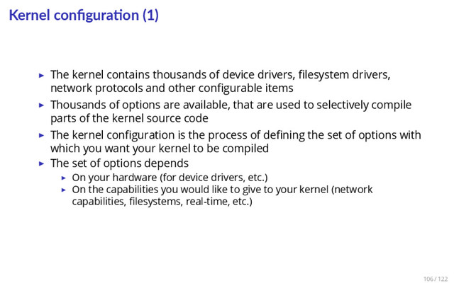 Kernel conﬁgura on (1)
▶ The kernel contains thousands of device drivers, ﬁlesystem drivers,
network protocols and other conﬁgurable items
▶ Thousands of options are available, that are used to selectively compile
parts of the kernel source code
▶ The kernel conﬁguration is the process of deﬁning the set of options with
which you want your kernel to be compiled
▶ The set of options depends
▶ On your hardware (for device drivers, etc.)
▶ On the capabilities you would like to give to your kernel (network
capabilities, ﬁlesystems, real-time, etc.)
106 / 122
