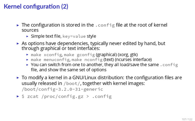 Kernel conﬁgura on (2)
▶ The conﬁguration is stored in the .config ﬁle at the root of kernel
sources
▶ Simple text ﬁle, key=value style
▶ As options have dependencies, typically never edited by hand, but
through graphical or text interfaces:
▶ make xconfig, make gconfig (graphical) (xorg, gtk)
▶ make menuconfig, make nconfig (text) (ncurses interface)
▶ You can switch from one to another, they all load/save the same .config
ﬁle, and show the same set of options
▶ To modify a kernel in a GNU/Linux distribution: the conﬁguration ﬁles are
usually released in /boot/, together with kernel images:
/boot/config-3.2.0-31-generic
▶ $ zcat /proc/config.gz > .config
107 / 122
