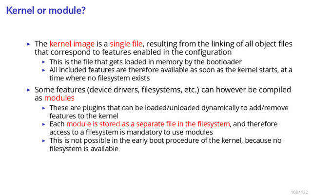 Kernel or module?
▶ The kernel image is a single ﬁle, resulting from the linking of all object ﬁles
that correspond to features enabled in the conﬁguration
▶ This is the ﬁle that gets loaded in memory by the bootloader
▶ All included features are therefore available as soon as the kernel starts, at a
time where no ﬁlesystem exists
▶ Some features (device drivers, ﬁlesystems, etc.) can however be compiled
as modules
▶ These are plugins that can be loaded/unloaded dynamically to add/remove
features to the kernel
▶ Each module is stored as a separate ﬁle in the ﬁlesystem, and therefore
access to a ﬁlesystem is mandatory to use modules
▶ This is not possible in the early boot procedure of the kernel, because no
ﬁlesystem is available
108 / 122
