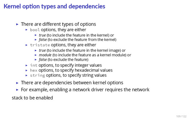 Kernel op on types and dependencies
▶ There are diﬀerent types of options
▶ bool options, they are either
▶ true (to include the feature in the kernel) or
▶ false (to exclude the feature from the kernel)
▶ tristate options, they are either
▶ true (to include the feature in the kernel image) or
▶ module (to include the feature as a kernel module) or
▶ false (to exclude the feature)
▶ int options, to specify integer values
▶ hex options, to specify hexadecimal values
▶ string options, to specify string values
▶ There are dependencies between kernel options
▶ For example, enabling a network driver requires the network
stack to be enabled
109 / 122

