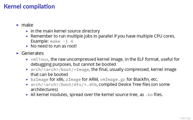 Kernel compila on
▶ make
▶ in the main kernel source directory
▶ Remember to run multiple jobs in parallel if you have multiple CPU cores.
Example: make -j 4
▶ No need to run as root!
▶ Generates
▶ vmlinux, the raw uncompressed kernel image, in the ELF format, useful for
debugging purposes, but cannot be booted
▶ arch//boot/*Image, the ﬁnal, usually compressed, kernel image
that can be booted
▶ bzImage for x86, zImage for ARM, vmImage.gz for Blackﬁn, etc.
▶ arch//boot/dts/*.dtb, compiled Device Tree ﬁles (on some
architectures)
▶ All kernel modules, spread over the kernel source tree, as .ko ﬁles.
113 / 122
