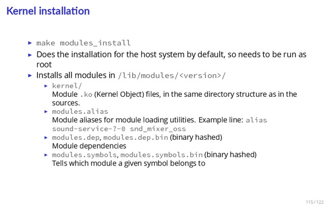 Kernel installa on
▶ make modules_install
▶ Does the installation for the host system by default, so needs to be run as
root
▶ Installs all modules in /lib/modules//
▶ kernel/
Module .ko (Kernel Object) ﬁles, in the same directory structure as in the
sources.
▶ modules.alias
Module aliases for module loading utilities. Example line: alias
sound-service-?-0 snd_mixer_oss
▶ modules.dep, modules.dep.bin (binary hashed)
Module dependencies
▶ modules.symbols, modules.symbols.bin (binary hashed)
Tells which module a given symbol belongs to
115 / 122
