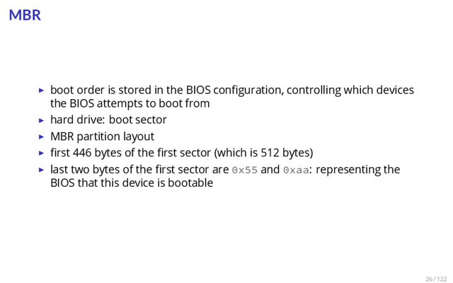MBR
▶ boot order is stored in the BIOS conﬁguration, controlling which devices
the BIOS attempts to boot from
▶ hard drive: boot sector
▶ MBR partition layout
▶ ﬁrst 446 bytes of the ﬁrst sector (which is 512 bytes)
▶ last two bytes of the ﬁrst sector are 0x55 and 0xaa: representing the
BIOS that this device is bootable
26 / 122
