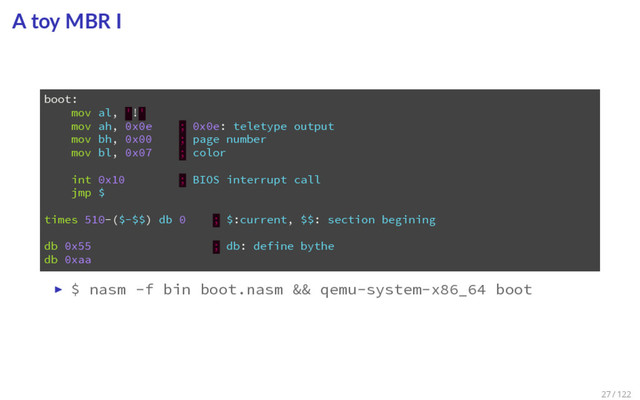 A toy MBR I
1 boot:
2 mov al, '!'
3 mov ah, 0x0e ; 0x0e: teletype output
4 mov bh, 0x00 ; page number
5 mov bl, 0x07 ; color
6
7 int 0x10 ; BIOS interrupt call
8 jmp $
9
10 times 510-($-$$) db 0 ; $:current, $$: section begining
11
12 db 0x55 ; db: define bythe
13 db 0xaa
▶ $ nasm -f bin boot.nasm && qemu-system-x86_64 boot
27 / 122
