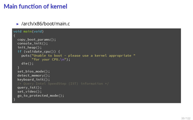 Main func on of kernel
▶ /arch/x86/boot/main.c
1 void main(void)
2 {
3 copy_boot_params();
4 console_init();
5 init_heap();
6 if (validate_cpu()) {
7 puts("Unable to boot - please use a kernel appropriate "
8 "for your CPU.\n");
9 die();
10 }
11 set_bios_mode();
12 detect_memory();
13 keyboard_init();
14 /* Query Intel SpeedStep (IST) information */
15 query_ist();
16 set_video();
17 go_to_protected_mode();
18 }
33 / 122
