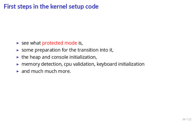 First steps in the kernel setup code
▶ see what protected mode is,
▶ some preparation for the transition into it,
▶ the heap and console initialization,
▶ memory detection, cpu validation, keyboard initialization
▶ and much much more.
34 / 122
