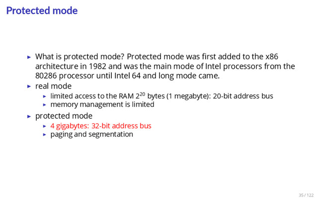Protected mode
▶ What is protected mode? Protected mode was ﬁrst added to the x86
architecture in 1982 and was the main mode of Intel processors from the
80286 processor until Intel 64 and long mode came.
▶ real mode
▶ limited access to the RAM 220 bytes (1 megabyte): 20-bit address bus
▶ memory management is limited
▶ protected mode
▶ 4 gigabytes: 32-bit address bus
▶ paging and segmentation
35 / 122

