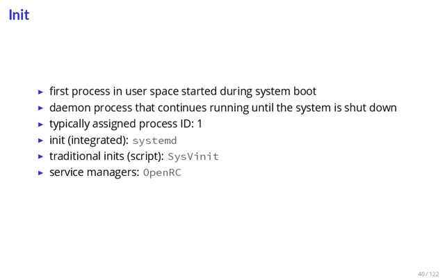 Init
▶ ﬁrst process in user space started during system boot
▶ daemon process that continues running until the system is shut down
▶ typically assigned process ID: 1
▶ init (integrated): systemd
▶ traditional inits (script): SysVinit
▶ service managers: OpenRC
40 / 122
