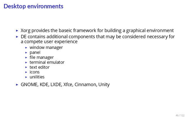Desktop environments
▶ Xorg provides the baseic framework for building a graphical environment
▶ DE contains additional components that may be considered necessary for
a compete user experience
▶ window manager
▶ panel
▶ ﬁle manager
▶ terminal emulator
▶ text editor
▶ icons
▶ unilities
▶ GNOME, KDE, LXDE, Xfce, Cinnamon, Unity
46 / 122
