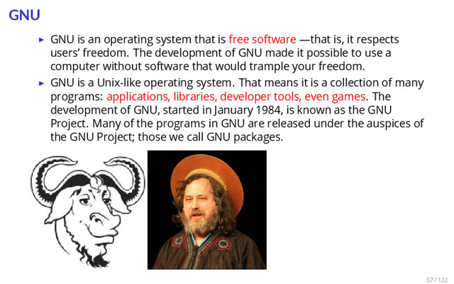 GNU
▶ GNU is an operating system that is free software —that is, it respects
users’ freedom. The development of GNU made it possible to use a
computer without software that would trample your freedom.
▶ GNU is a Unix-like operating system. That means it is a collection of many
programs: applications, libraries, developer tools, even games. The
development of GNU, started in January 1984, is known as the GNU
Project. Many of the programs in GNU are released under the auspices of
the GNU Project; those we call GNU packages.
57 / 122
