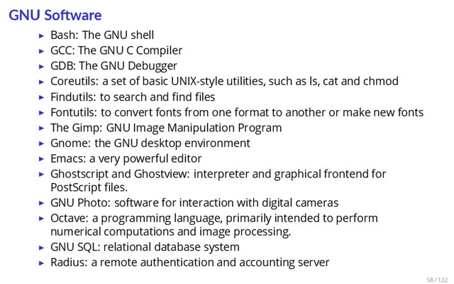 GNU So ware
▶ Bash: The GNU shell
▶ GCC: The GNU C Compiler
▶ GDB: The GNU Debugger
▶ Coreutils: a set of basic UNIX-style utilities, such as ls, cat and chmod
▶ Findutils: to search and ﬁnd ﬁles
▶ Fontutils: to convert fonts from one format to another or make new fonts
▶ The Gimp: GNU Image Manipulation Program
▶ Gnome: the GNU desktop environment
▶ Emacs: a very powerful editor
▶ Ghostscript and Ghostview: interpreter and graphical frontend for
PostScript ﬁles.
▶ GNU Photo: software for interaction with digital cameras
▶ Octave: a programming language, primarily intended to perform
numerical computations and image processing.
▶ GNU SQL: relational database system
▶ Radius: a remote authentication and accounting server
58 / 122
