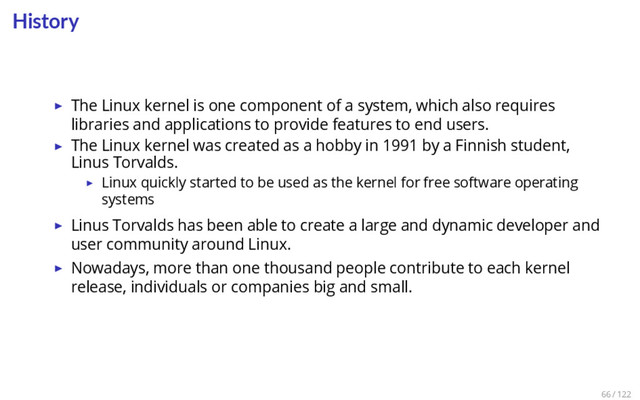 History
▶ The Linux kernel is one component of a system, which also requires
libraries and applications to provide features to end users.
▶ The Linux kernel was created as a hobby in 1991 by a Finnish student,
Linus Torvalds.
▶ Linux quickly started to be used as the kernel for free software operating
systems
▶ Linus Torvalds has been able to create a large and dynamic developer and
user community around Linux.
▶ Nowadays, more than one thousand people contribute to each kernel
release, individuals or companies big and small.
66 / 122
