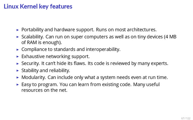 Linux Kernel key features
▶ Portability and hardware support. Runs on most architectures.
▶ Scalability. Can run on super computers as well as on tiny devices (4 MB
of RAM is enough).
▶ Compliance to standards and interoperability.
▶ Exhaustive networking support.
▶ Security. It can’t hide its ﬂaws. Its code is reviewed by many experts.
▶ Stability and reliability.
▶ Modularity. Can include only what a system needs even at run time.
▶ Easy to program. You can learn from existing code. Many useful
resources on the net.
67 / 122
