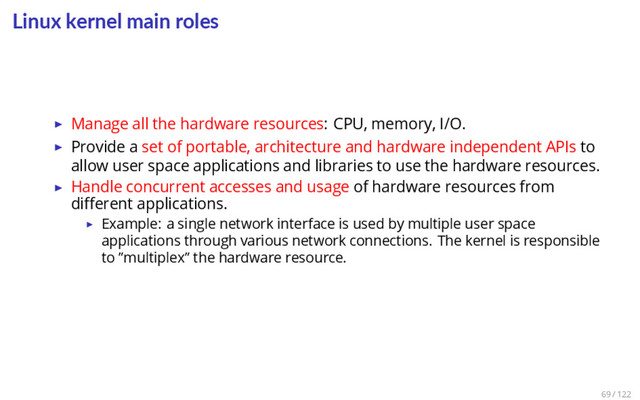 Linux kernel main roles
▶ Manage all the hardware resources: CPU, memory, I/O.
▶ Provide a set of portable, architecture and hardware independent APIs to
allow user space applications and libraries to use the hardware resources.
▶ Handle concurrent accesses and usage of hardware resources from
diﬀerent applications.
▶ Example: a single network interface is used by multiple user space
applications through various network connections. The kernel is responsible
to ”multiplex” the hardware resource.
69 / 122
