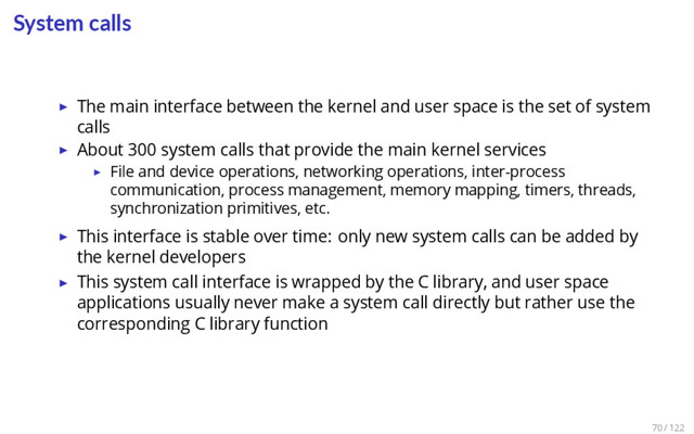 System calls
▶ The main interface between the kernel and user space is the set of system
calls
▶ About 300 system calls that provide the main kernel services
▶ File and device operations, networking operations, inter-process
communication, process management, memory mapping, timers, threads,
synchronization primitives, etc.
▶ This interface is stable over time: only new system calls can be added by
the kernel developers
▶ This system call interface is wrapped by the C library, and user space
applications usually never make a system call directly but rather use the
corresponding C library function
70 / 122

