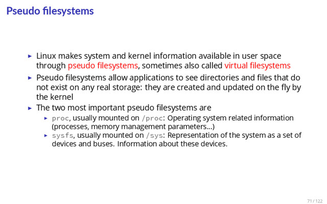 Pseudo ﬁlesystems
▶ Linux makes system and kernel information available in user space
through pseudo ﬁlesystems, sometimes also called virtual ﬁlesystems
▶ Pseudo ﬁlesystems allow applications to see directories and ﬁles that do
not exist on any real storage: they are created and updated on the ﬂy by
the kernel
▶ The two most important pseudo ﬁlesystems are
▶ proc, usually mounted on /proc: Operating system related information
(processes, memory management parameters…)
▶ sysfs, usually mounted on /sys: Representation of the system as a set of
devices and buses. Information about these devices.
71 / 122
