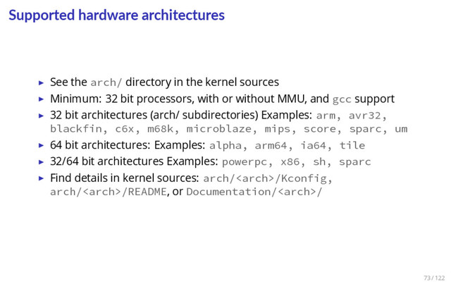 Supported hardware architectures
▶ See the arch/ directory in the kernel sources
▶ Minimum: 32 bit processors, with or without MMU, and gcc support
▶ 32 bit architectures (arch/ subdirectories) Examples: arm, avr32,
blackfin, c6x, m68k, microblaze, mips, score, sparc, um
▶ 64 bit architectures: Examples: alpha, arm64, ia64, tile
▶ 32/64 bit architectures Examples: powerpc, x86, sh, sparc
▶ Find details in kernel sources: arch//Kconfig,
arch//README, or Documentation//
73 / 122
