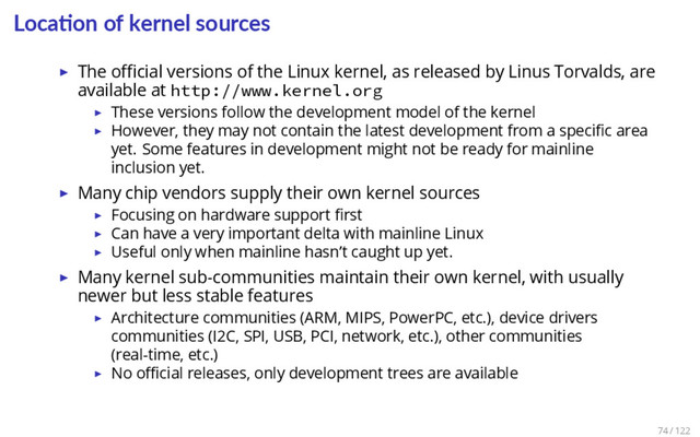 Loca on of kernel sources
▶ The oﬃcial versions of the Linux kernel, as released by Linus Torvalds, are
available at http://www.kernel.org
▶ These versions follow the development model of the kernel
▶ However, they may not contain the latest development from a speciﬁc area
yet. Some features in development might not be ready for mainline
inclusion yet.
▶ Many chip vendors supply their own kernel sources
▶ Focusing on hardware support ﬁrst
▶ Can have a very important delta with mainline Linux
▶ Useful only when mainline hasn’t caught up yet.
▶ Many kernel sub-communities maintain their own kernel, with usually
newer but less stable features
▶ Architecture communities (ARM, MIPS, PowerPC, etc.), device drivers
communities (I2C, SPI, USB, PCI, network, etc.), other communities
(real-time, etc.)
▶ No oﬃcial releases, only development trees are available
74 / 122
