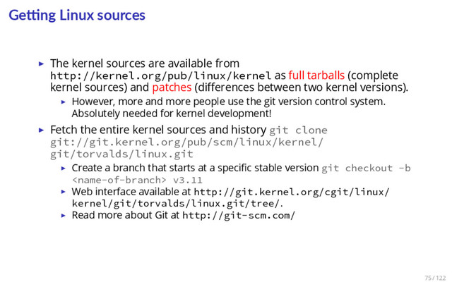 Ge ng Linux sources
▶ The kernel sources are available from
http://kernel.org/pub/linux/kernel as full tarballs (complete
kernel sources) and patches (diﬀerences between two kernel versions).
▶ However, more and more people use the git version control system.
Absolutely needed for kernel development!
▶ Fetch the entire kernel sources and history git clone
git://git.kernel.org/pub/scm/linux/kernel/
git/torvalds/linux.git
▶ Create a branch that starts at a speciﬁc stable version git checkout -b
 v3.11
▶ Web interface available at http://git.kernel.org/cgit/linux/
kernel/git/torvalds/linux.git/tree/.
▶ Read more about Git at http://git-scm.com/
75 / 122
