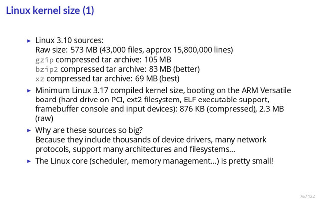 Linux kernel size (1)
▶ Linux 3.10 sources:
Raw size: 573 MB (43,000 ﬁles, approx 15,800,000 lines)
gzip compressed tar archive: 105 MB
bzip2 compressed tar archive: 83 MB (better)
xz compressed tar archive: 69 MB (best)
▶ Minimum Linux 3.17 compiled kernel size, booting on the ARM Versatile
board (hard drive on PCI, ext2 ﬁlesystem, ELF executable support,
framebuﬀer console and input devices): 876 KB (compressed), 2.3 MB
(raw)
▶ Why are these sources so big?
Because they include thousands of device drivers, many network
protocols, support many architectures and ﬁlesystems…
▶ The Linux core (scheduler, memory management…) is pretty small!
76 / 122
