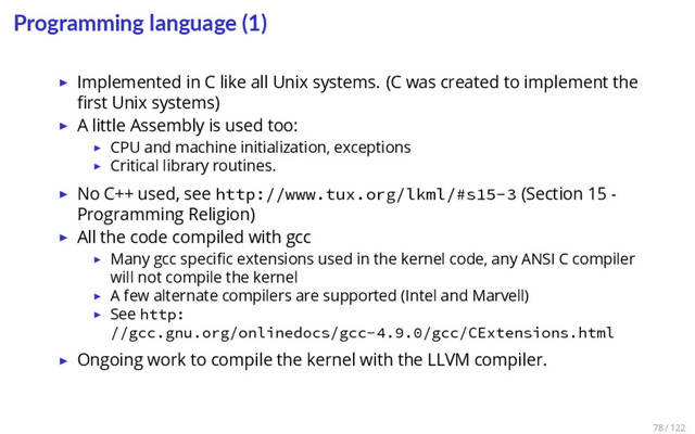 Programming language (1)
▶ Implemented in C like all Unix systems. (C was created to implement the
ﬁrst Unix systems)
▶ A little Assembly is used too:
▶ CPU and machine initialization, exceptions
▶ Critical library routines.
▶ No C++ used, see http://www.tux.org/lkml/#s15-3 (Section 15 -
Programming Religion)
▶ All the code compiled with gcc
▶ Many gcc speciﬁc extensions used in the kernel code, any ANSI C compiler
will not compile the kernel
▶ A few alternate compilers are supported (Intel and Marvell)
▶ See http:
//gcc.gnu.org/onlinedocs/gcc-4.9.0/gcc/CExtensions.html
▶ Ongoing work to compile the kernel with the LLVM compiler.
78 / 122

