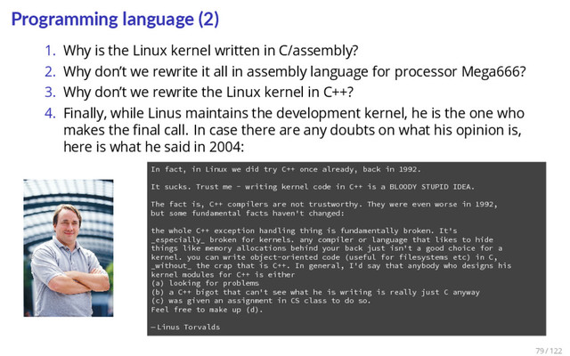Programming language (2)
1. Why is the Linux kernel written in C/assembly?
2. Why don’t we rewrite it all in assembly language for processor Mega666?
3. Why don’t we rewrite the Linux kernel in C++?
4. Finally, while Linus maintains the development kernel, he is the one who
makes the ﬁnal call. In case there are any doubts on what his opinion is,
here is what he said in 2004:
1 In fact, in Linux we did try C++ once already, back in 1992.
2
3 It sucks. Trust me - writing kernel code in C++ is a BLOODY STUPID IDEA.
4
5 The fact is, C++ compilers are not trustworthy. They were even worse in 1992,
6 but some fundamental facts haven't changed:
7
8 the whole C++ exception handling thing is fundamentally broken. It's
9 _especially_ broken for kernels. any compiler or language that likes to hide
10 things like memory allocations behind your back just isn't a good choice for a
11 kernel. you can write object-oriented code (useful for filesystems etc) in C,
12 _without_ the crap that is C++. In general, I'd say that anybody who designs his
13 kernel modules for C++ is either
14 (a) looking for problems
15 (b) a C++ bigot that can't see what he is writing is really just C anyway
16 (c) was given an assignment in CS class to do so.
17 Feel free to make up (d).
18
19 — Linus Torvalds
79 / 122
