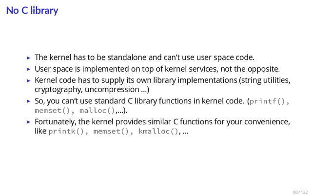 No C library
▶ The kernel has to be standalone and can’t use user space code.
▶ User space is implemented on top of kernel services, not the opposite.
▶ Kernel code has to supply its own library implementations (string utilities,
cryptography, uncompression …)
▶ So, you can’t use standard C library functions in kernel code. (printf(),
memset(), malloc(),…).
▶ Fortunately, the kernel provides similar C functions for your convenience,
like printk(), memset(), kmalloc(), …
80 / 122
