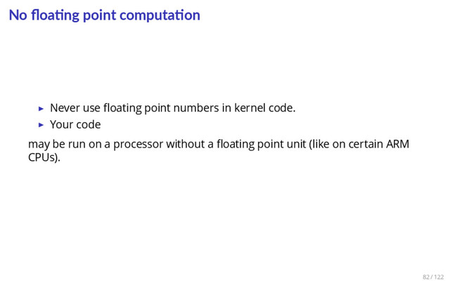 No ﬂoa ng point computa on
▶ Never use ﬂoating point numbers in kernel code.
▶ Your code
may be run on a processor without a ﬂoating point unit (like on certain ARM
CPUs).
82 / 122
