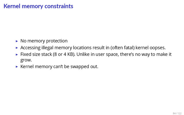 Kernel memory constraints
▶ No memory protection
▶ Accessing illegal memory locations result in (often fatal) kernel oopses.
▶ Fixed size stack (8 or 4 KB). Unlike in user space, there’s no way to make it
grow.
▶ Kernel memory can’t be swapped out.
84 / 122
