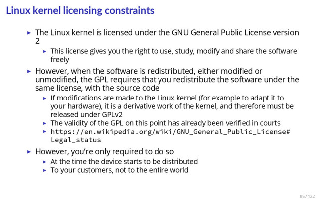 Linux kernel licensing constraints
▶ The Linux kernel is licensed under the GNU General Public License version
2
▶ This license gives you the right to use, study, modify and share the software
freely
▶ However, when the software is redistributed, either modiﬁed or
unmodiﬁed, the GPL requires that you redistribute the software under the
same license, with the source code
▶ If modiﬁcations are made to the Linux kernel (for example to adapt it to
your hardware), it is a derivative work of the kernel, and therefore must be
released under GPLv2
▶ The validity of the GPL on this point has already been veriﬁed in courts
▶ https://en.wikipedia.org/wiki/GNU_General_Public_License#
Legal_status
▶ However, you’re only required to do so
▶ At the time the device starts to be distributed
▶ To your customers, not to the entire world
85 / 122
