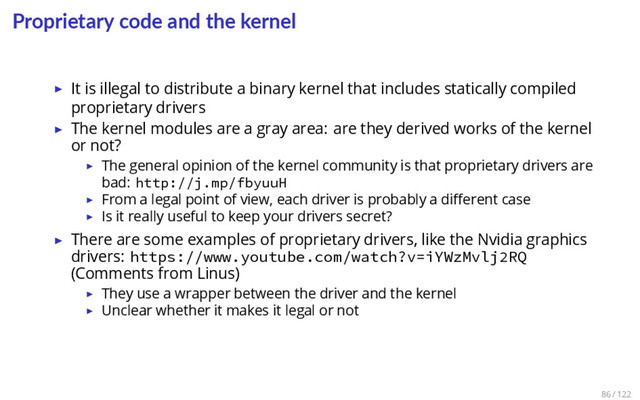Proprietary code and the kernel
▶ It is illegal to distribute a binary kernel that includes statically compiled
proprietary drivers
▶ The kernel modules are a gray area: are they derived works of the kernel
or not?
▶ The general opinion of the kernel community is that proprietary drivers are
bad: http://j.mp/fbyuuH
▶ From a legal point of view, each driver is probably a diﬀerent case
▶ Is it really useful to keep your drivers secret?
▶ There are some examples of proprietary drivers, like the Nvidia graphics
drivers: https://www.youtube.com/watch?v=iYWzMvlj2RQ
(Comments from Linus)
▶ They use a wrapper between the driver and the kernel
▶ Unclear whether it makes it legal or not
86 / 122
