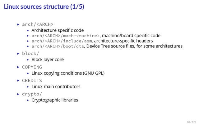 Linux sources structure (1/5)
▶ arch/
▶ Architecture speciﬁc code
▶ arch//mach-, machine/board speciﬁc code
▶ arch//include/asm, architecture-speciﬁc headers
▶ arch//boot/dts, Device Tree source ﬁles, for some architectures
▶ block/
▶ Block layer core
▶ COPYING
▶ Linux copying conditions (GNU GPL)
▶ CREDITS
▶ Linux main contributors
▶ crypto/
▶ Cryptographic libraries
88 / 122
