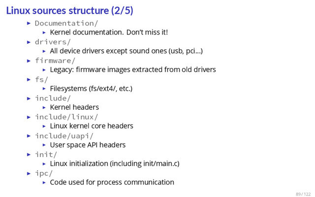 Linux sources structure (2/5)
▶ Documentation/
▶ Kernel documentation. Don’t miss it!
▶ drivers/
▶ All device drivers except sound ones (usb, pci…)
▶ firmware/
▶ Legacy: ﬁrmware images extracted from old drivers
▶ fs/
▶ Filesystems (fs/ext4/, etc.)
▶ include/
▶ Kernel headers
▶ include/linux/
▶ Linux kernel core headers
▶ include/uapi/
▶ User space API headers
▶ init/
▶ Linux initialization (including init/main.c)
▶ ipc/
▶ Code used for process communication
89 / 122
