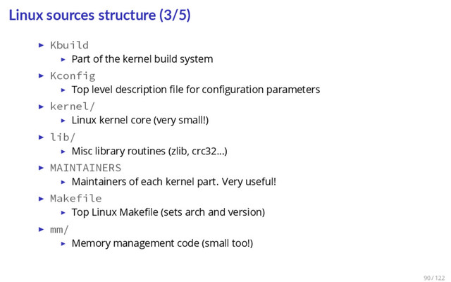 Linux sources structure (3/5)
▶ Kbuild
▶ Part of the kernel build system
▶ Kconfig
▶ Top level description ﬁle for conﬁguration parameters
▶ kernel/
▶ Linux kernel core (very small!)
▶ lib/
▶ Misc library routines (zlib, crc32…)
▶ MAINTAINERS
▶ Maintainers of each kernel part. Very useful!
▶ Makefile
▶ Top Linux Makeﬁle (sets arch and version)
▶ mm/
▶ Memory management code (small too!)
90 / 122
