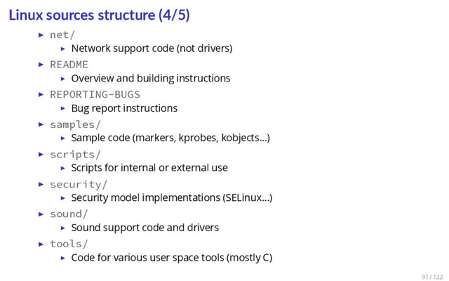 Linux sources structure (4/5)
▶ net/
▶ Network support code (not drivers)
▶ README
▶ Overview and building instructions
▶ REPORTING-BUGS
▶ Bug report instructions
▶ samples/
▶ Sample code (markers, kprobes, kobjects…)
▶ scripts/
▶ Scripts for internal or external use
▶ security/
▶ Security model implementations (SELinux…)
▶ sound/
▶ Sound support code and drivers
▶ tools/
▶ Code for various user space tools (mostly C)
91 / 122
