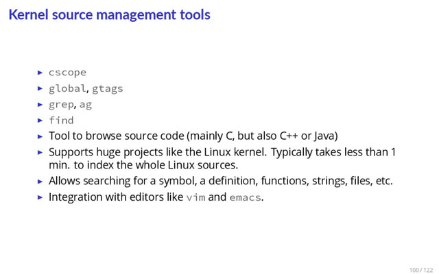 Kernel source management tools
▶ cscope
▶ global, gtags
▶ grep, ag
▶ find
▶ Tool to browse source code (mainly C, but also C++ or Java)
▶ Supports huge projects like the Linux kernel. Typically takes less than 1
min. to index the whole Linux sources.
▶ Allows searching for a symbol, a deﬁnition, functions, strings, ﬁles, etc.
▶ Integration with editors like vim and emacs.
100 / 122
