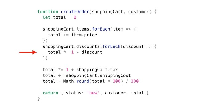 function createOrder(shoppingCart, customer) {
let total = 0
shoppingCart.items.forEach(item => {
total += item.price
})
shoppingCart.discounts.forEach(discount => {
total *= 1 - discount
})
total *= 1 + shoppingCart.tax
total += shoppingCart.shippingCost
total = Math.round(total * 100) / 100
return { status: 'new', customer, total }
}
