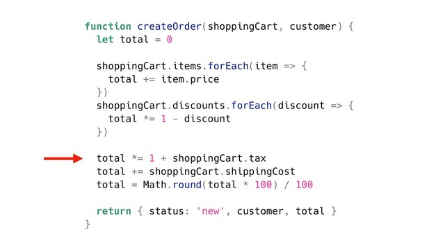 function createOrder(shoppingCart, customer) {
let total = 0
shoppingCart.items.forEach(item => {
total += item.price
})
shoppingCart.discounts.forEach(discount => {
total *= 1 - discount
})
total *= 1 + shoppingCart.tax
total += shoppingCart.shippingCost
total = Math.round(total * 100) / 100
return { status: 'new', customer, total }
}

