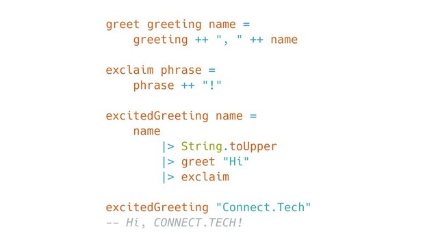 greet greeting name =
greeting ++ ", " ++ name
exclaim phrase =
phrase ++ "!"
excitedGreeting name =
name
|> String.toUpper
|> greet "Hi"
|> exclaim
excitedGreeting "Connect.Tech"
-- Hi, CONNECT.TECH!
