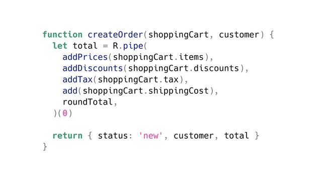function createOrder(shoppingCart, customer) {
let total = R.pipe(
addPrices(shoppingCart.items),
addDiscounts(shoppingCart.discounts),
addTax(shoppingCart.tax),
add(shoppingCart.shippingCost),
roundTotal,
)(0)
return { status: 'new', customer, total }
}
