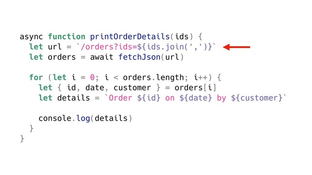 async function printOrderDetails(ids) {
let url = `/orders?ids=${ids.join(',')}`
let orders = await fetchJson(url)
for (let i = 0; i < orders.length; i++) {
let { id, date, customer } = orders[i]
let details = `Order ${id} on ${date} by ${customer}`
console.log(details)
}
}

