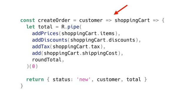 const createOrder = customer => shoppingCart => {
let total = R.pipe(
addPrices(shoppingCart.items),
addDiscounts(shoppingCart.discounts),
addTax(shoppingCart.tax),
add(shoppingCart.shippingCost),
roundTotal,
)(0)
return { status: 'new', customer, total }
}
