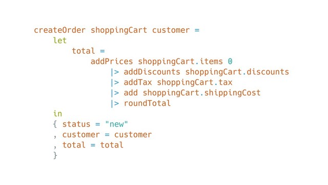 createOrder shoppingCart customer =
let
total =
addPrices shoppingCart.items 0
|> addDiscounts shoppingCart.discounts
|> addTax shoppingCart.tax
|> add shoppingCart.shippingCost
|> roundTotal
in
{ status = "new"
, customer = customer
, total = total
}
