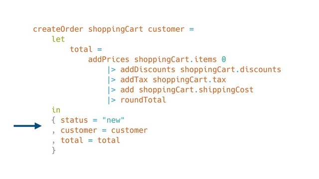 createOrder shoppingCart customer =
let
total =
addPrices shoppingCart.items 0
|> addDiscounts shoppingCart.discounts
|> addTax shoppingCart.tax
|> add shoppingCart.shippingCost
|> roundTotal
in
{ status = "new"
, customer = customer
, total = total
}
