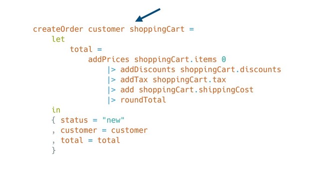 createOrder customer shoppingCart =
let
total =
addPrices shoppingCart.items 0
|> addDiscounts shoppingCart.discounts
|> addTax shoppingCart.tax
|> add shoppingCart.shippingCost
|> roundTotal
in
{ status = "new"
, customer = customer
, total = total
}
