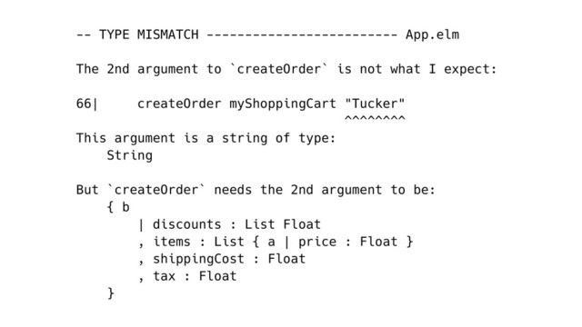 -- TYPE MISMATCH ------------------------- App.elm
The 2nd argument to `createOrder` is not what I expect:
66| createOrder myShoppingCart "Tucker"
^^^^^^^^
This argument is a string of type:
String
But `createOrder` needs the 2nd argument to be:
{ b
| discounts : List Float
, items : List { a | price : Float }
, shippingCost : Float
, tax : Float
}
