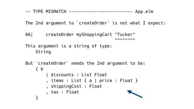 -- TYPE MISMATCH ------------------------- App.elm
The 2nd argument to `createOrder` is not what I expect:
66| createOrder myShoppingCart "Tucker"
^^^^^^^^
This argument is a string of type:
String
But `createOrder` needs the 2nd argument to be:
{ b
| discounts : List Float
, items : List { a | price : Float }
, shippingCost : Float
, tax : Float
}
