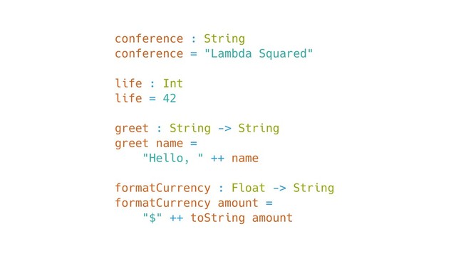 conference : String
conference = "Lambda Squared"
life : Int
life = 42
greet : String -> String
greet name =
"Hello, " ++ name
formatCurrency : Float -> String
formatCurrency amount =
"$" ++ toString amount
