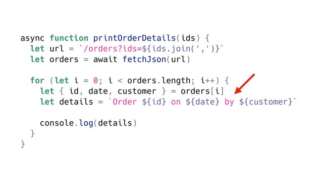async function printOrderDetails(ids) {
let url = `/orders?ids=${ids.join(',')}`
let orders = await fetchJson(url)
for (let i = 0; i < orders.length; i++) {
let { id, date, customer } = orders[i]
let details = `Order ${id} on ${date} by ${customer}`
console.log(details)
}
}
