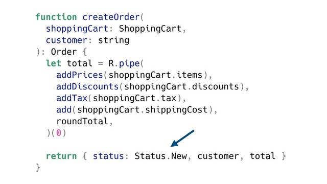 function createOrder(
shoppingCart: ShoppingCart,
customer: string
): Order {
let total = R.pipe(
addPrices(shoppingCart.items),
addDiscounts(shoppingCart.discounts),
addTax(shoppingCart.tax),
add(shoppingCart.shippingCost),
roundTotal,
)(0)
return { status: Status.New, customer, total }
}
